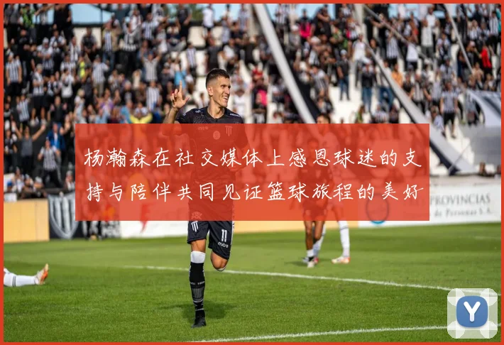 杨瀚森在社交媒体上感恩球迷的支持与陪伴共同见证篮球旅程的美好时刻