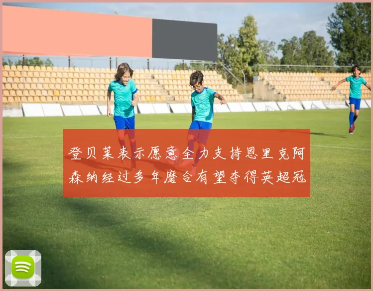 登贝莱表示愿意全力支持恩里克阿森纳经过多年磨合有望夺得英超冠军