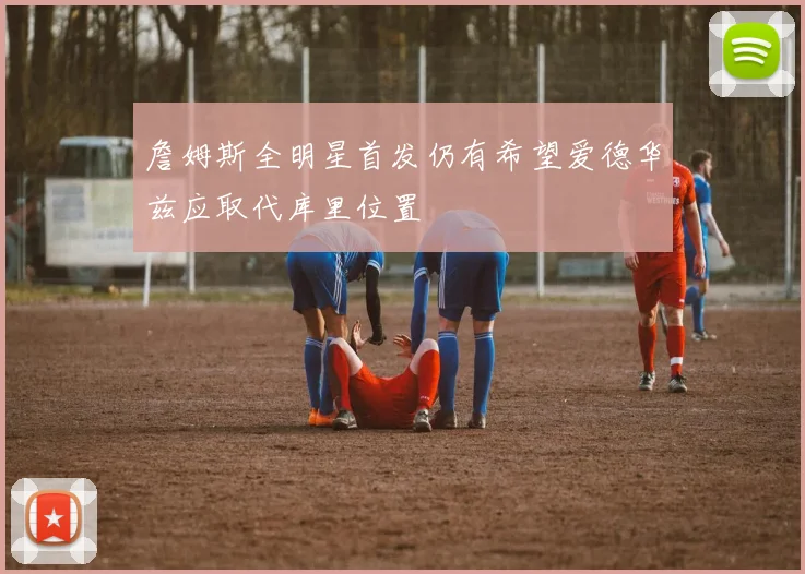 詹姆斯全明星首发仍有希望爱德华兹应取代库里位置