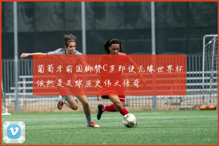 葡萄牙前国脚赞C罗即使无缘世界杯依然是足球历史伟大传奇