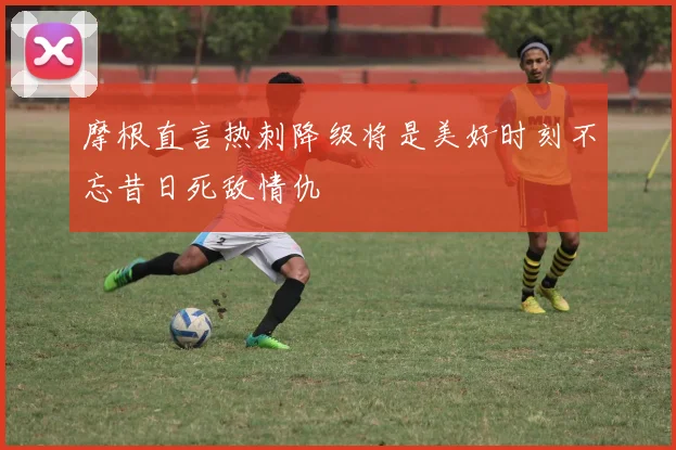 摩根直言热刺降级将是美好时刻不忘昔日死敌情仇