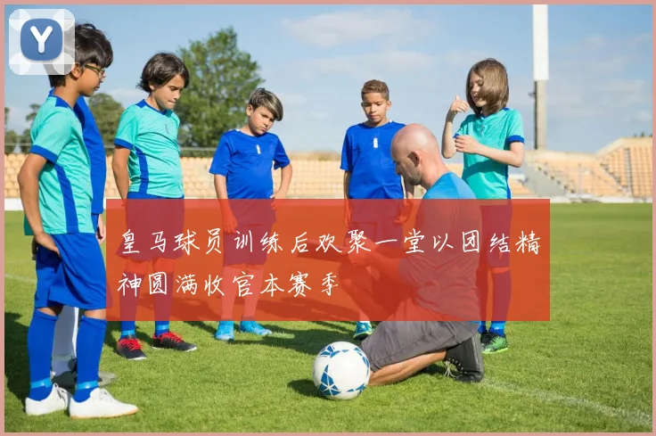 皇马球员训练后欢聚一堂以团结精神圆满收官本赛季