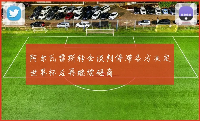 阿尔瓦雷斯转会谈判停滞各方决定世界杯后再继续磋商