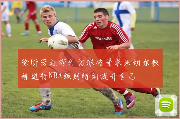 徐昕若赴海外打球将寻求米切尔教练进行NBA级别特训提升自己