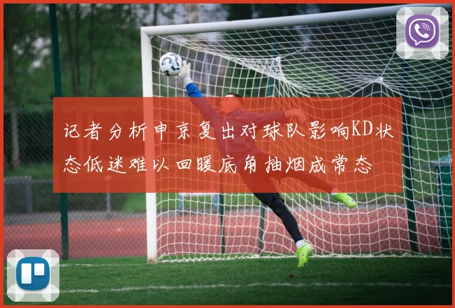 记者分析申京复出对球队影响KD状态低迷难以回暖底角抽烟成常态