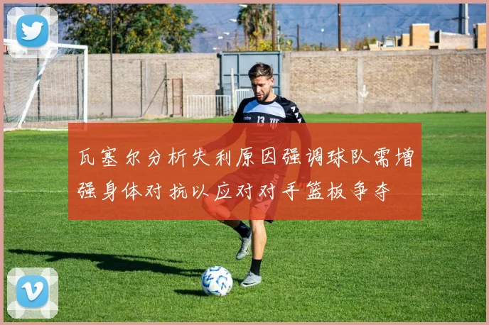 瓦塞尔分析失利原因强调球队需增强身体对抗以应对对手篮板争夺