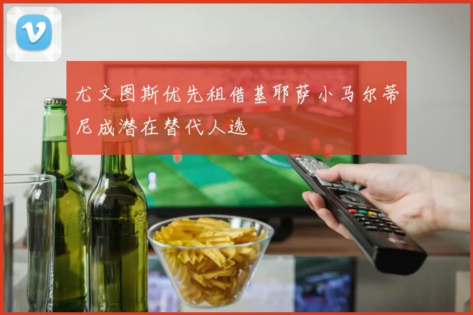 尤文图斯优先租借基耶萨小马尔蒂尼成潜在替代人选