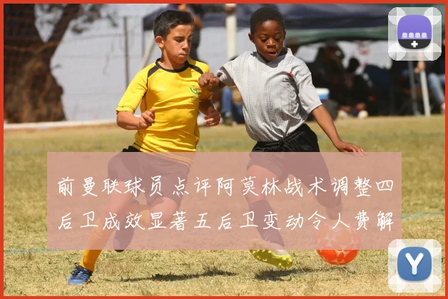 前曼联球员点评阿莫林战术调整四后卫成效显著五后卫变动令人费解