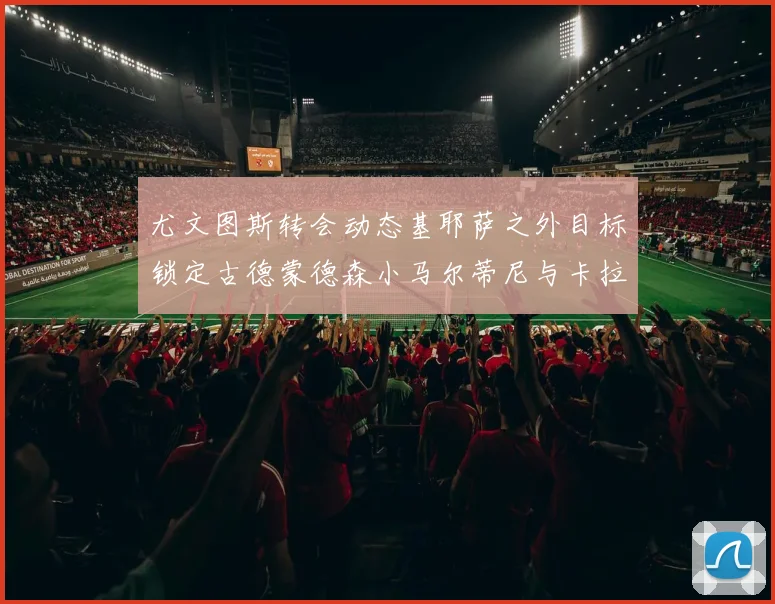 尤文图斯转会动态基耶萨之外目标锁定古德蒙德森小马尔蒂尼与卡拉斯科