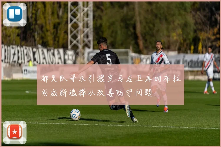 都灵队寻求引援罗马后卫库姆布拉或成新选择以改善防守问题