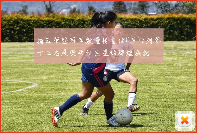 梅西荣登冠军数量榜首位C罗位列第十三名展现两位巨星的辉煌成就