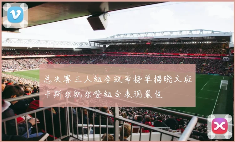 总决赛三人组净效率榜单揭晓文班卡斯尔凯尔登组合表现最佳