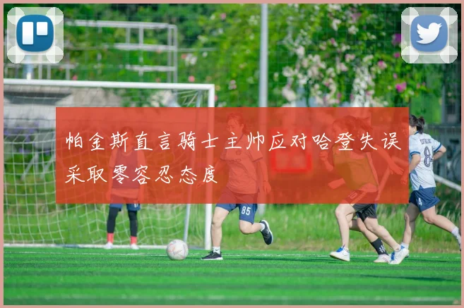 帕金斯直言骑士主帅应对哈登失误采取零容忍态度