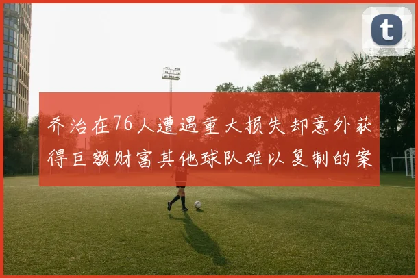 乔治在76人遭遇重大损失却意外获得巨额财富其他球队难以复制的案例