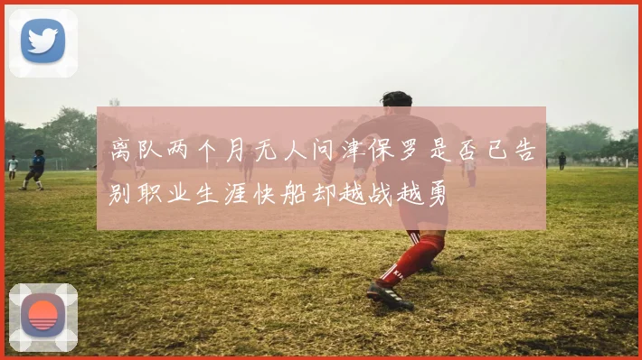 离队两个月无人问津保罗是否已告别职业生涯快船却越战越勇