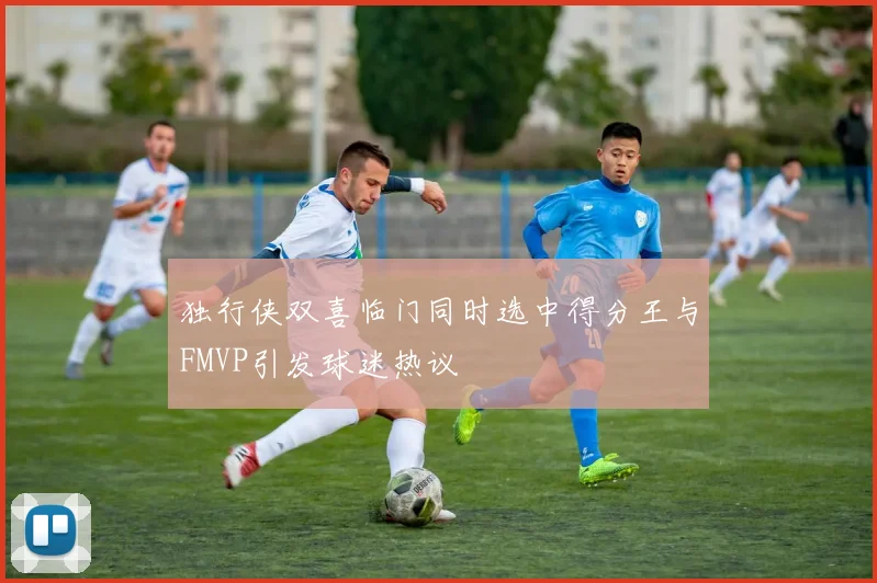 独行侠双喜临门同时选中得分王与FMVP引发球迷热议