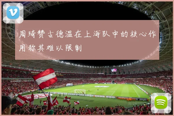 周琦赞古德温在上海队中的核心作用称其难以限制