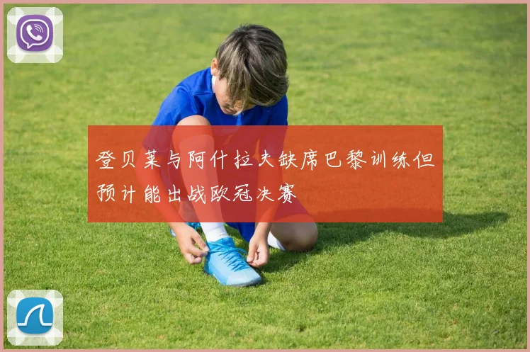 登贝莱与阿什拉夫缺席巴黎训练但预计能出战欧冠决赛