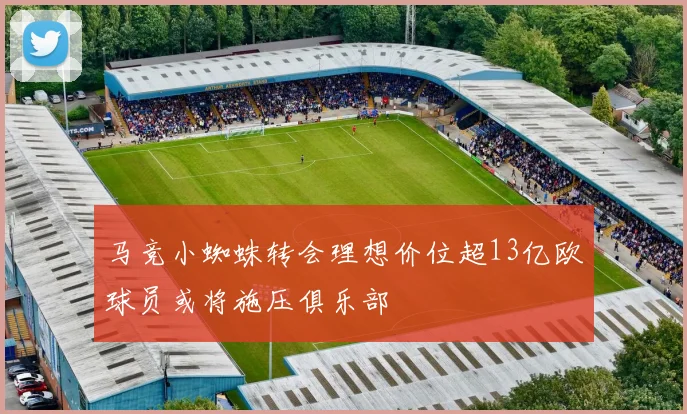 马竞小蜘蛛转会理想价位超13亿欧球员或将施压俱乐部