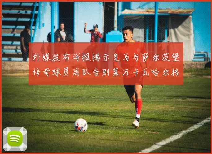 外媒发布海报揭示皇马与萨尔茨堡传奇球员离队告别莱万卡瓦哈尔格列兹曼