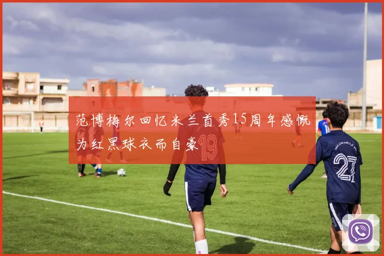 范博梅尔回忆米兰首秀15周年感慨为红黑球衣而自豪