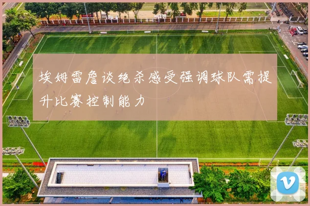 埃姆雷詹谈绝杀感受强调球队需提升比赛控制能力