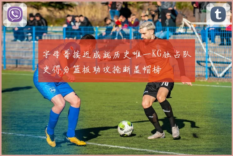 字母哥接近成就历史唯一KG独占队史得分篮板助攻抢断盖帽榜