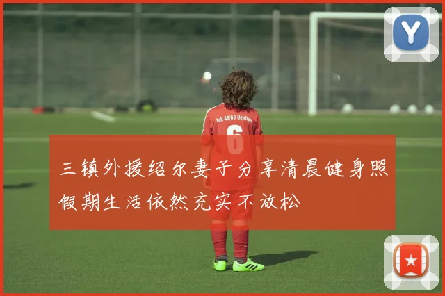 三镇外援绍尔妻子分享清晨健身照假期生活依然充实不放松