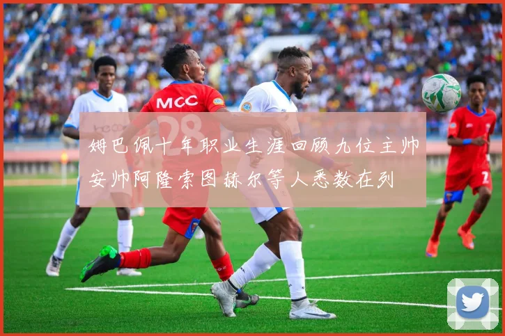 姆巴佩十年职业生涯回顾九位主帅安帅阿隆索图赫尔等人悉数在列