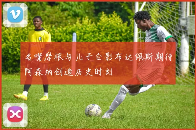 名嘴摩根与儿子合影布达佩斯期待阿森纳创造历史时刻