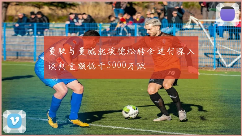 曼联与曼城就埃德松转会进行深入谈判金额低于5000万欧