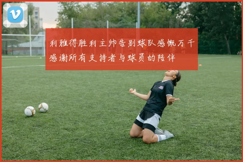 利雅得胜利主帅告别球队感慨万千感谢所有支持者与球员的陪伴